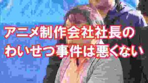 アニメ制作会社社長のわいせつ行為逮捕は悪くない。